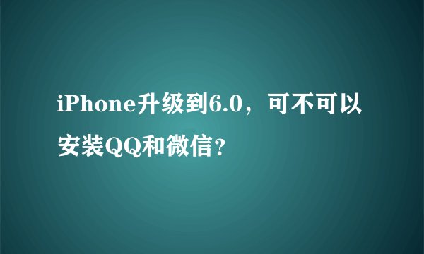 iPhone升级到6.0，可不可以安装QQ和微信？