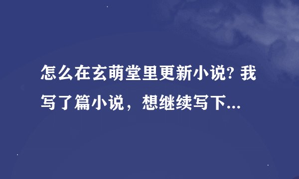 怎么在玄萌堂里更新小说? 我写了篇小说，想继续写下去，可我不知道该怎么弄 谁救救我呀