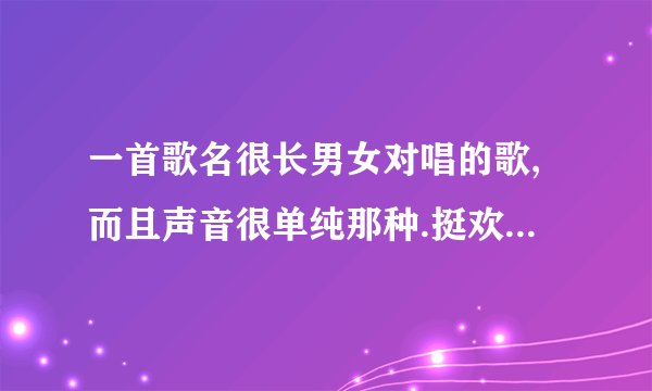 一首歌名很长男女对唱的歌,而且声音很单纯那种.挺欢快的.不记得歌词.急求.谢谢