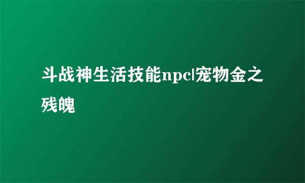 斗战神生活技能npc|宠物金之残魄