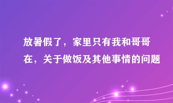 放暑假了，家里只有我和哥哥在，关于做饭及其他事情的问题