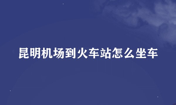 昆明机场到火车站怎么坐车
