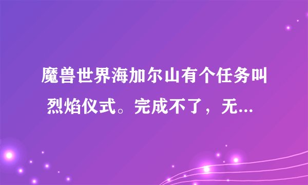 魔兽世界海加尔山有个任务叫 烈焰仪式。完成不了，无限循环，有没有知道怎么做的？有人说是bug 那么