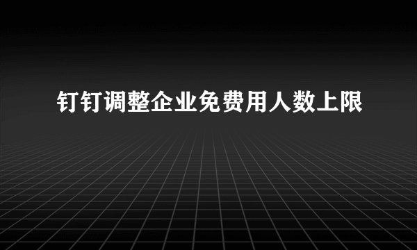 钉钉调整企业免费用人数上限