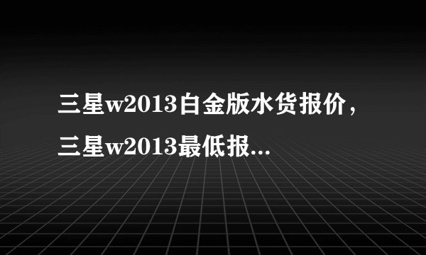 三星w2013白金版水货报价，三星w2013最低报价多少钱？