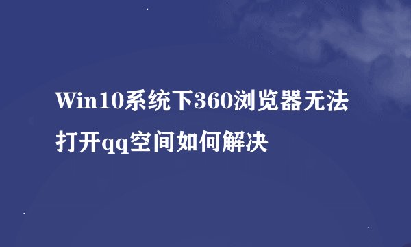 Win10系统下360浏览器无法打开qq空间如何解决