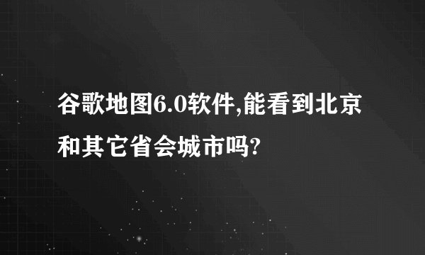 谷歌地图6.0软件,能看到北京和其它省会城市吗?