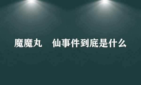 魔魔丸囧仙事件到底是什么