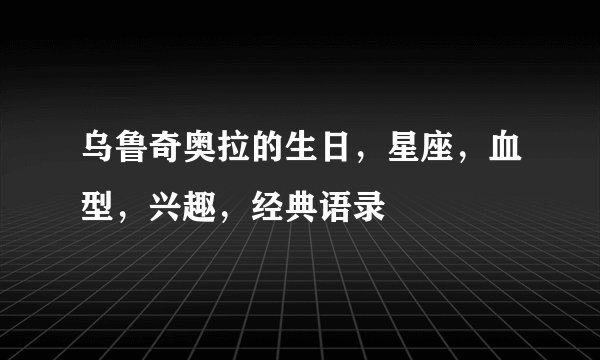 乌鲁奇奥拉的生日，星座，血型，兴趣，经典语录