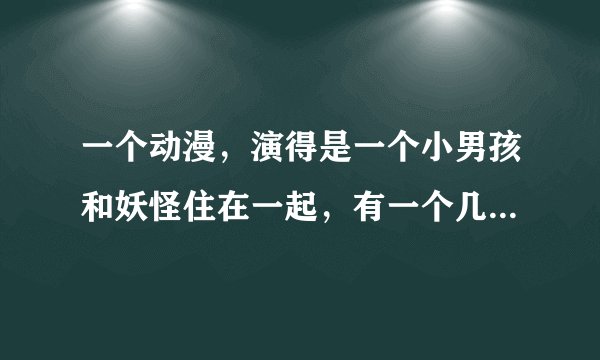 一个动漫，演得是一个小男孩和妖怪住在一起，有一个几个小女孩来小男孩家，小男孩把妖怪藏起来