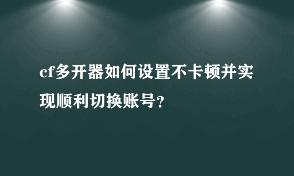 cf多开器如何设置不卡顿并实现顺利切换账号？