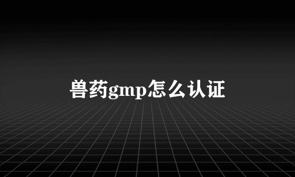 兽药gmp怎么认证