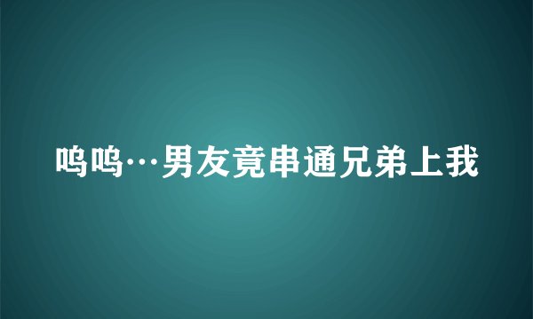 呜呜…男友竟串通兄弟上我