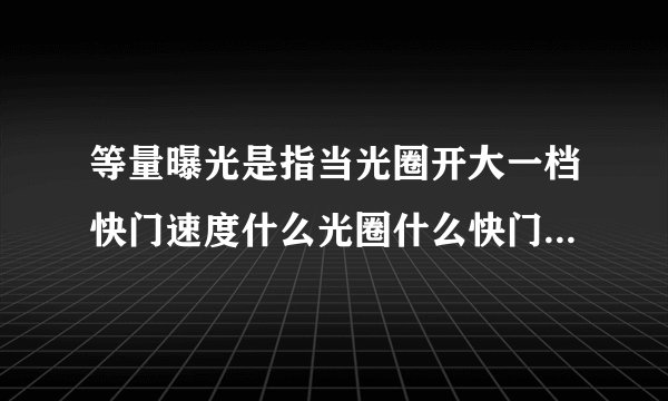 等量曝光是指当光圈开大一档快门速度什么光圈什么快门速度降低两档？
