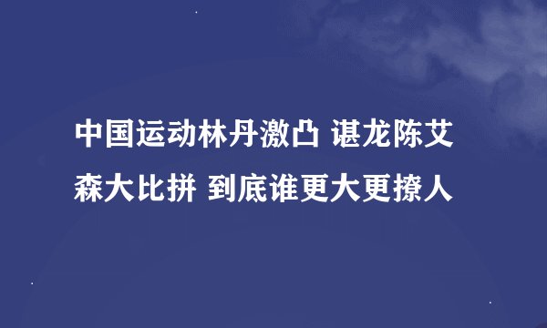 中国运动林丹激凸 谌龙陈艾森大比拼 到底谁更大更撩人