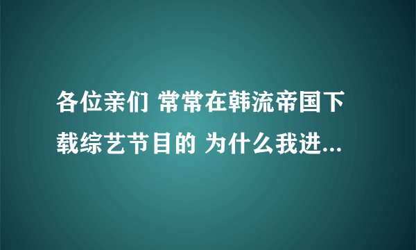 各位亲们 常常在韩流帝国下载综艺节目的 为什么我进不去了啊？