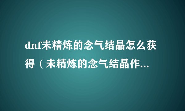 dnf未精炼的念气结晶怎么获得（未精炼的念气结晶作用）「干货」