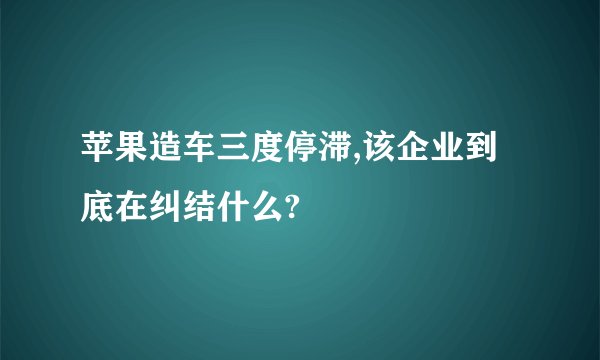 苹果造车三度停滞,该企业到底在纠结什么?
