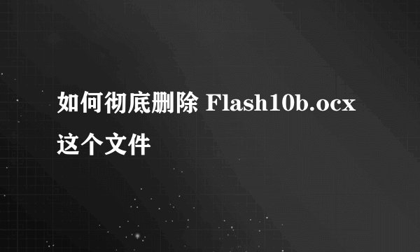如何彻底删除 Flash10b.ocx 这个文件