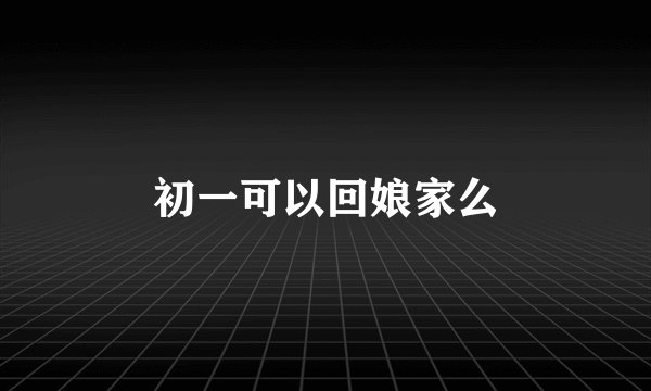 初一可以回娘家么