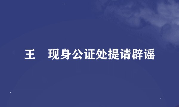 王喆现身公证处提请辟谣
