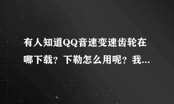 有人知道QQ音速变速齿轮在哪下载？下勒怎么用呢？我16级太阳任务过不了就是过不了听说变速齿轮能过？帮我