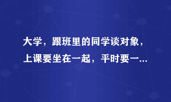 大学，跟班里的同学谈对象，上课要坐在一起，平时要一起吃饭吗？或者还有什么其他活动？