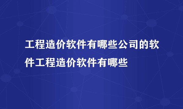 工程造价软件有哪些公司的软件工程造价软件有哪些