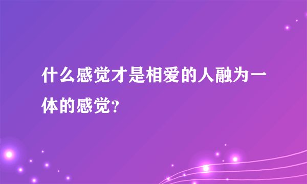 什么感觉才是相爱的人融为一体的感觉？