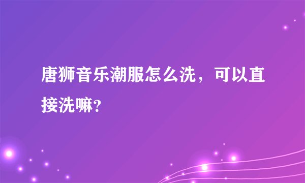 唐狮音乐潮服怎么洗，可以直接洗嘛？