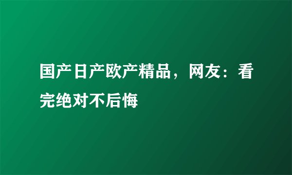 国产日产欧产精品，网友：看完绝对不后悔