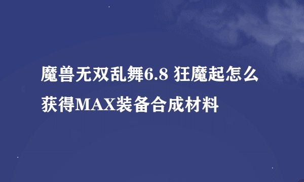 魔兽无双乱舞6.8 狂魔起怎么获得MAX装备合成材料
