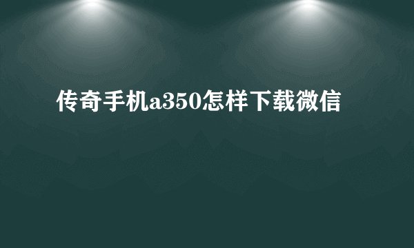 传奇手机a350怎样下载微信