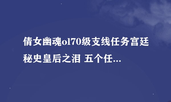 倩女幽魂ol70级支线任务宫廷秘史皇后之泪 五个任务攻略 记住是五个，谢了 官方都找不到