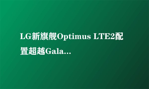 LG新旗舰Optimus LTE2配置超越Galaxy S III？