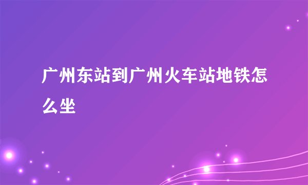 广州东站到广州火车站地铁怎么坐