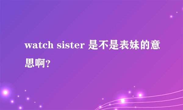 watch sister 是不是表妹的意思啊？