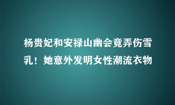 杨贵妃和安禄山幽会竟弄伤雪乳！她意外发明女性潮流衣物