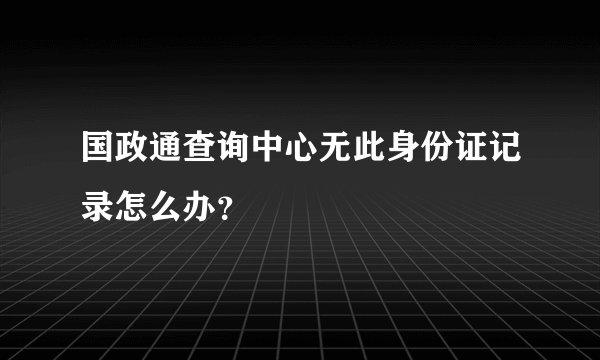 国政通查询中心无此身份证记录怎么办？