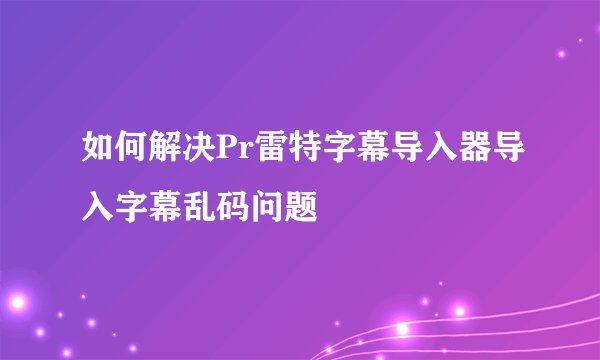 如何解决Pr雷特字幕导入器导入字幕乱码问题