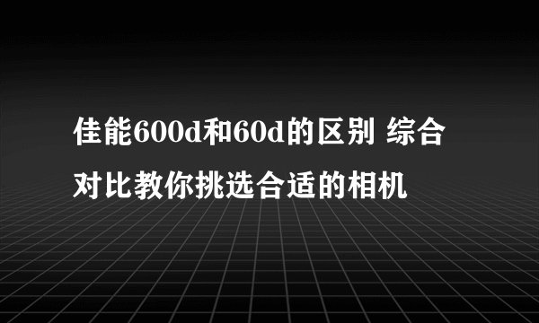 佳能600d和60d的区别 综合对比教你挑选合适的相机