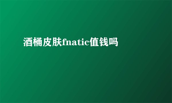 酒桶皮肤fnatic值钱吗