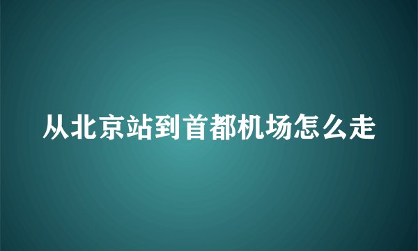 从北京站到首都机场怎么走