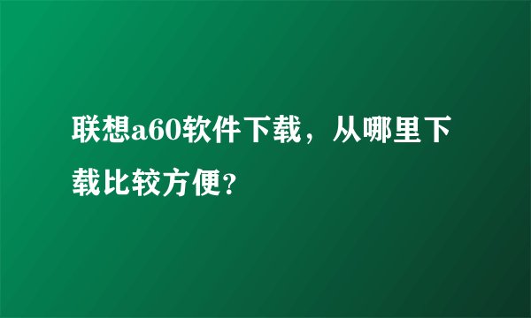 联想a60软件下载，从哪里下载比较方便？