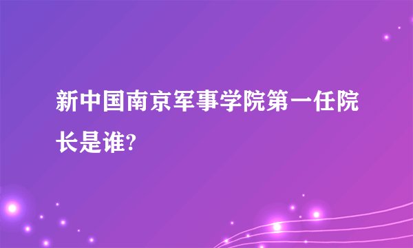 新中国南京军事学院第一任院长是谁?