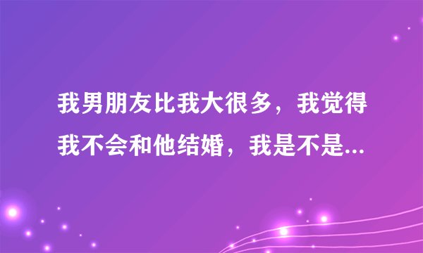 我男朋友比我大很多，我觉得我不会和他结婚，我是不是应该果断的和他分手，可我们谈了很久