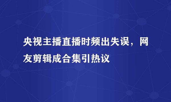 央视主播直播时频出失误，网友剪辑成合集引热议