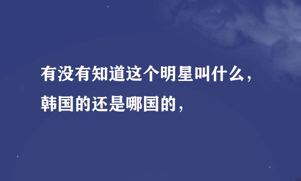 有没有知道这个明星叫什么，韩国的还是哪国的，