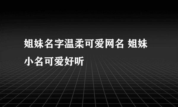 姐妹名字温柔可爱网名 姐妹小名可爱好听