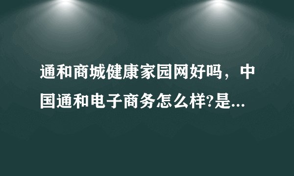 通和商城健康家园网好吗，中国通和电子商务怎么样?是骗人的吗？